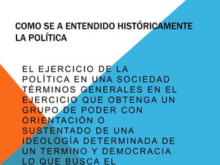COMO SE A ENTENDIDO HISTÓRICAMENTE
LA POLÍTICA
EL EJERCICIO DE LA
POLÍTICA EN UNA SOCIEDAD
TÉRMINOS GENERALES EN EL
EJERCICIO QUE OBTENGA UN
GRUPO DE PODER CON
ORIENTACIÓN O
SUSTENTADO DE UNA
IDEOLOGÍA DETERMINADA DE
UN TERMINO Y DEMOCRACIA
LO QUE BUSCA EL
 