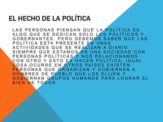 EL HECHO DE LA POLÍTICA
L A S P E R S O N A S P I E N S A N Q U E L A P O L Í T I C A E S
A L G O Q U E S E D E D I C A N S O L O L O S P O L Í T I C O S Y
G O B E R N A N T E S , P E R O D E B E M O S S A B E R Q U E L A S
P O L Í T I C A E S T A P R E S E N T E E N U N A S
A C T I V I D A D E S Q U E S E R E A L I Z A N A D I A R I O
S I E M P R E Q U E E S T A M O S E N U N A S O C I E D A D C O N
P E R S O N A S P O L Í T I C A S Y N O S R E L A C I O N A M O S
C O N O T R O Y E S T O E S H A C E R P O L Í T I C A , I G U A L
C O S A O C U R R E E N O T R O S PA Í S E S E X I S T E N
P E R S O N A S Q U E O R G A N I Z A N Y G O B I E R N A N A
H O M B R E S D E P U E B L O Q U E L O S E L I J E N Y
G O B I E R N A N G R U P O S H U M A N O S PA R A L O G R A R E L
B I E N D E T O D O S
 