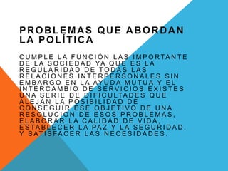 PROBLEMAS QUE ABORDAN
LA POLÍTICA
C U M P L E L A F U N C I Ó N L A S I M P O R TA N T E
D E L A S O C I E D A D YA Q U E E S L A
R E G U L A R I D A D D E T O D A S L A S
R E L A C I O N E S I N T E R P E R S O N A L E S S I N
E M B A R G O E N L A AY U D A M U T U A Y E L
I N T E R C A M B I O D E S E R V I C I O S E X I S T E S
U N A S E R I E D E D I F I C U LTA D E S Q U E
A L E J A N L A P O S I B I L I D A D D E
C O N S E G U I R E S E O B J E T I V O D E U N A
R E S O L U C I O N D E E S O S P R O B L E M A S ,
E L A B O R A R L A C A L I D A D D E V I D A ,
E S TA B L E C E R L A PA Z Y L A S E G U R I D A D ,
Y S AT I S FA C E R L A S N E C E S I D A D E S .
 