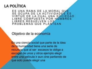 LA POLÍTICA
E S U N A R A M A D E L A M O R A L Q U E
S E O C U PA D E L A A C T I V I D A D E S E S
V I R T U D D E L A C U A L U N A S O C I E D A D
L I B R E C O M P U E S TA P O R H O M B R E S
L I B R E S R E S U E LV E N L O S
P R O B L E M A S Q U E P L A N T E A N
Objetivo de la economía
Es una ciencia social que parte de la idea
de la humanidad tiene una serie de
recursos que al ser escasos te obliga a
escoger de unos y otros ejemplo elegir
entre una película ir aun cine partiendo de
que solo puede elegir una
 