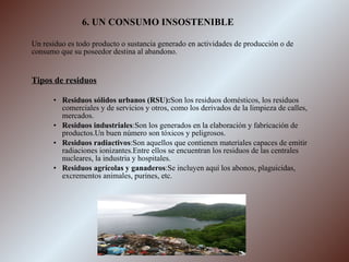 6. UN CONSUMO INSOSTENIBLE Un residuo es todo producto o sustancia generado en actividades de producción o de consumo que su poseedor destina al abandono. Tipos de residuos Residuos sólidos urbanos (RSU): Son los residuos domésticos, los residuos comerciales y de servicios y otros, como los derivados de la limpieza de calles, mercados. Residuos industriales :Son los generados en la elaboración y fabricación de productos.Un buen número son tóxicos y peligrosos. Residuos   radiactivos :Son aquellos que contienen materiales capaces de emitir radiaciones ionizantes.Entre ellos se encuentran los residuos de las centrales nucleares, la industria y hospitales. Residuos agrícolas y   ganaderos :Se incluyen aquí los abonos, plaguicidas, excrementos animales, purines, etc. 