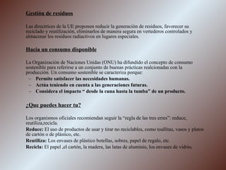 Gestión de residuos Las directrices de la UE proponen reducir la generación de residuos, favorecer su reciclado y reutilización, eliminarlos de manera segura en vertederos controlados y almacenar los residuos radiactivos en lugares especiales. Hacia un consumo disponible La Organización de Naciones Unidas (ONU) ha difundido el concepto de consumo sostenible para referirse a un conjunto de buenas prácticas realcionadas con la producción. Un consumo sostenible se caracteriza porque: Permite satisfacer las necesidades humanas. Actúa teniendo en cuenta a las generaciones futuras. Considera el impacto “ desde la cuna hasta la tumba” de un producto. ¿Que puedes hacer tu? Los organismos oficiales recomiendan seguir la “regla de las tres erres”: reduce, reutiliza,recicla. Reduce:  El uso de productos de usar y tirar no reciclables, como toallitas, vasos y platos de cartón o de plástico, etc. Reutiliza:  Los envases de plástico botellas, sobres, papel de regalo, etc. Recicla:  El papel ,el cartón, la madera, las latas de aluminio, los envases de vidrio . 