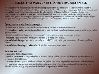 7. INICIATIVAS PARA UN ESTILO DE VIDA SOSTENIBLE En vísperas de la independencia de la India le preguntaron a Ghandi que si su país podría seguir el modelo de desarrollo industrial británico.Su respuesta fue: “Para lograr su prosperidad, Gran Bretaña usó la mitad de los recursos de este planeta. La idea central de la que hablaba Ghandi es lo que hoy conocemos como  huella ecológica.  La huella ecológica de una persona es el área biológicamente productiva que se necesita para regenerar los recursos que consume y absorber los residuos que origina esa persona. Es, por tanto,una medida del grado de sostenibilidad de su modo de vida. Cómo se calcula la huella ecológica Para calcular la huella ecológica de una persona se considera, fundamentalmente: - Territorio agrícola y de pastoreo:  Necesario para producir los alimentos que toma y las fibras y pieles que consume. - Espacio marítimo:  Necesario para producir los alimentos de este origen que consume. - Bosques:  Necesarios para producir la madera y el papel que utiliza. -Superficie de bosque: Necesaria para absorber el CO2 que emite por su consumo de combustibles fósiles. -Superficie utilizada para vivienda:  Servicios, industrias, carreteras, etc. Balance general El concepto de huella ecológica: - Ayuda a comparar  el impacto sobre el planeta de los modos de vida de personas pertenecientes a sociedades muy alejadas. - Permite afirmar  que el modo de vida de los países más ricos no puede extenderse a todo el planeta. - Permite concluir  que una economía planetaria sostenible exige la reducción del consumo de esta minoría acomodada, y mejorar la eficiencia de sus procesos productivos. 