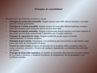 Principios de sostenibilidad Son principios de contenido ecológico y social. Principio de recolección sostenible.  Ningún recurso renovable deberá utilizarse a un ritmo superior al de su generación. Principio de variado sostenible.  Ningún recurso no renovable deberá explotarse a mayor ritmo del necesario para sustituirlo por un recurso renovable. Principio de emisión sostenible.  Ningún contaminante deberá emitirse a un ritmo superior al que pueda ser reciclado, neutralizado o absorbido por el medio ambiente. Principio de capacidad de carga.  Ninguna población puede seguir creciendo indefinidamente, la humana tampoco. Principio de prevención.  Anticiparse a los problemas para prevenirlos es más barato y mas eficaz que tratar de solucionarlos después. Precios de costes totales. El precio de mercado de un producto debe considerar todos los costes estimados, presentes y futuros, de cualquier degradación o contaminación ambiental que genere. Principio de desarrollo equitativo.  El modelo de desarrollo debe procurar un mejor reparto de los bienes y recursos, y erradicar la pobreza, la marginación, las desigualdades y los conflictos sociales. 