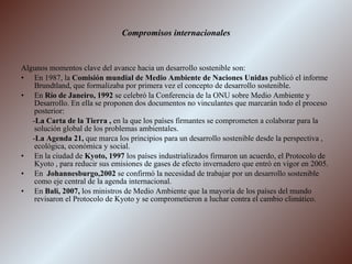 Compromisos internacionales Algunos momentos clave del avance hacia un desarrollo sostenible son: En 1987, la  Comisión mundial de Medio Ambiente de Naciones Unidas  publicó el informe Brundtland, que formalizaba por primera vez el concepto de desarrollo sostenible. En  Río de Janeiro, 1992  se celebró la Conferencia de la ONU sobre Medio Ambiente y Desarrollo. En ella se proponen dos documentos no vinculantes que marcarán todo el proceso posterior: - La Carta de la Tierra ,  en la que los países firmantes se comprometen a colaborar para la solución global de los problemas ambientales. - La Agenda 21,  que marca los principios para un desarrollo sostenible desde la perspectiva , ecológica, económica y social. En la ciudad de  Kyoto, 1997  los países industrializados firmaron un acuerdo, el Protocolo de Kyoto , para reducir sus emisiones de gases de efecto invernadero que entró en vigor en 2005. En  Johannesburgo,2002  se confirmó la necesidad de trabajar por un desarrollo sostenible como eje central de la agenda internacional. En  Bali, 2007,  los ministros de Medio Ambiente que la mayoría de los países del mundo revisaron el Protocolo de Kyoto y se comprometieron a luchar contra el cambio climático. 