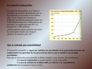 La explosión demográfica La explosión demográfica es el rápido y dramático incremento de población que se ha producido en el mundo en los últimos años. En las últimas seis décadas la población mundial ha aumentado desde los 2.500 millones hasta los 6.500 millones de personas y se espera que para 2012 se alcancen los 7.000 millones. ¿Podría soportar nuestro planeta este ritmo de crecimiento mucho más tiempo?, ¿dispone de recursos para ello? Qué se entiende por sostenibilidad El desarrollo sostenible es  aquel que satisface las necesidades de la generación presente sin comprometer la capacidad de las generaciones futuras para satisfacer sus propias necesidades . Para que un desarrollo sea sostenible se deben cumplir, como mínimo, dos condiciones: - La tasa de explotación  no puede superar a la de renovación. - La tasa de emisión de residuos debe ser inferior a la capacidad de  asimilación  del ecosistema al que se vierte. 