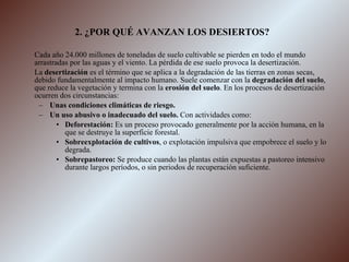 2. ¿POR QUÉ AVANZAN LOS DESIERTOS? Cada año 24.000 millones de toneladas de suelo cultivable se pierden en todo el mundo arrastradas por las aguas y el viento. La pérdida de ese suelo provoca la desertización. La  desertización  es el término que se aplica a la degradación de las tierras en zonas secas, debido fundamentalmente al impacto humano. Suele comenzar con la  degradación del suelo , que reduce la vegetación y termina con la  erosión del suelo . En los procesos de desertización ocurren dos circunstancias: Unas condiciones climáticas de riesgo. Un uso abusivo o inadecuado del suelo.  Con actividades como: Deforestación:  Es un proceso provocado generalmente por la acción humana, en la que se destruye la superficie forestal. Sobreexplotación de cultivos , o explotación impulsiva que empobrece el suelo y lo degrada. Sobrepastoreo:  Se produce cuando las plantas están expuestas a pastoreo intensivo durante largos períodos, o sin periodos de recuperación suficiente. 