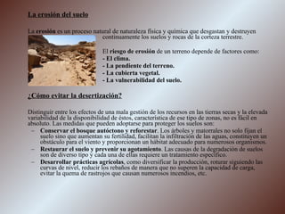La erosión del suelo   La  erosión  es un proceso natural de naturaleza física y química que desgastan y destruyen  continuamente los suelos y rocas de la corteza terrestre.  El  riesgo de erosión  de un terreno depende de factores como: - El clima. - La pendiente del terreno. - La cubierta vegetal. - La vulnerabilidad del suelo. ¿Cómo evitar la desertización? Distinguir entre los efectos de una mala gestión de los recursos en las tierras secas y la elevada variabilidad de la disponibilidad de éstos, característica de ese tipo de zonas, no es fácil en absoluto. Las medidas que pueden adoptarse para proteger los suelos son: Conservar el bosque autóctono y reforestar . Los árboles y matorrales no solo fijan el suelo sino que aumentan su fertilidad, facilitan la infiltración de las aguas, constituyen un obstáculo para el viento y proporcionan un hábitat adecuado para numerosos organismos. Restaurar el suelo y prevenir su agotamiento . Las causas de la degradación de suelos son de diverso tipo y cada una de ellas requiere un tratamiento específico. Desarrollar prácticas agrícolas , como diversificar la producción, roturar siguiendo las curvas de nivel, reducir los rebaños de manera que no superen la capacidad de carga, evitar la quema de rastrojos que causan numerosos incendios, etc. 