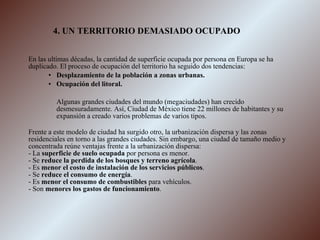 4. UN TERRITORIO DEMASIADO OCUPADO En las ultimas décadas, la cantidad de superficie ocupada por persona en Europa se ha duplicado. El proceso de ocupación del territorio ha seguido dos tendencias: Desplazamiento de la población a zonas urbanas. Ocupación del litoral. Algunas grandes ciudades del mundo (megaciudades) han crecido desmesuradamente. Así, Ciudad de México tiene 22 millones de habitantes y su expansión a creado varios problemas de varios tipos. Frente a este modelo de ciudad ha surgido otro, la urbanización dispersa y las zonas residenciales en torno a las grandes ciudades. Sin embargo, una ciudad de tamaño medio y concentrada reúne ventajas frente a la urbanización dispersa: - La  superficie de suelo ocupada  por persona es menor. - Se  reduce la perdida de los bosques y terreno agrícola . - Es  menor el costo de instalación de los servicios públicos . - Se  reduce el consumo de energía . - Es  menor el consumo de combustibles  para vehículos. - Son  menores los gastos de funcionamiento . 