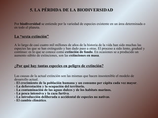 5. LA PÉRDIDA DE LA BIODIVERSIDAD Por  biodiversidad  se entiende por la variedad de especies existente en un área determinada o en todo el planeta. La “sexta extinción” A lo largo de casi cuatro mil millones de años de la historia de la vida han sido muchas las especies las que se han extinguido y han dado paso a otras. El proceso a sido lento, gradual y continuo: es lo que se conoce como  extinción de fondo . En ocasiones se a producido un aumento súbito de extinciones, son las  extinciones en masa . ¿Por qué hay tantas especies en peligro de extinción? Las causas de la actual extinción son las mismas que hacen insostenible el modelo de desarrollo actual. -  El crecimiento de la población humana y un consumo per cápita cada vez mayor . -  La deforestación y la ocupación del territorio. -  La contaminación de las aguas dulces y de los habitats marinos. -  La pesca intensiva y la caza furtiva . -  La introducción deliberada o accidental de especies no nativas . -  El cambio climático . 