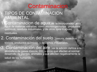 TIPOS DE CONTAMINACION AMBIENTAL 1.Contaminacion de agua: es   la incorporación al agua de materias extrañas, como microorganismos , productos químicos, residuos industriales, y de otros tipos o aguas residuales.   2. Contaminación del suelo : basura, desechos tóxicos, productos químicos, y desechos industriales.   3. Contaminación del aire : es la adición dañina a la atmósfera de gases tóxicos, CO, u otros que afectan el normal desarrollo de plantas, animales y que afectan negativamente la salud de los humanos   Contaminacion 