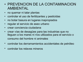 PREVENCION DE LA CONTAMINACION AMBIENTAL  no quemar ni talar plantas  controlar el uso de fertilizantes y pesticidas  no botar basura en lugares inapropiados  regular el servicio de aseo urbano  crear conciencia ciudadana  crear vías de desagües para las industrias que no lleguen a los mares ni ríos utilizados para el servicio o consumo del hombre ni animales   controlar los derramamientos accidentales de petróleo   controlar los relaves mineros   