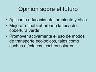 Opinion sobre el futuro Aplicar la educacion del ambiente y etica Mejorar el hábitat urbano la tasa de cobertura verde  Promover activamente el uso de modos de transporte ecológicos, tales como coches eléctricos, coches solares  