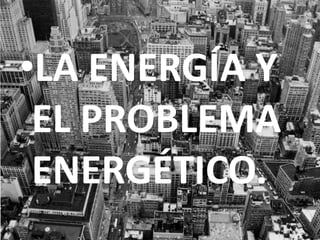 LA ENERGÍA Y EL PROBLEMA ENERGÉTICO. 