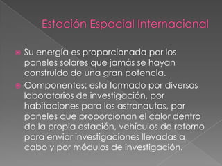  Su energía es proporcionada por los
  paneles solares que jamás se hayan
  construido de una gran potencia.
 Componentes: esta formado por diversos
  laboratorios de investigación, por
  habitaciones para los astronautas, por
  paneles que proporcionan el calor dentro
  de la propia estación, vehículos de retorno
  para enviar investigaciones llevadas a
  cabo y por módulos de investigación.
 