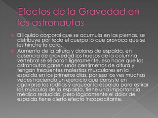    El liquido corporal que se acumula en las piernas, se
    distribuye por todo el cuerpo lo que provoca que se
    les hinche la cara.
   Aumento de la altura y dolores de espalda, en
    ausencia de gravedad los huesos de la columna
    vertebral se separan ligeramente, eso hace que los
    astronautas ganen unos centímetros de altura y
    tengan frecuentes molestias musculares en la
    espalda en los primeros días, por eso los ves muchas
    veces haciendo un ejercicio que consiste en
    agarrarse las rodillas y arquear la espalda para estirar
    los músculos de la espalda, tiene una importancia
    médica reducida, pero lógicamente el dolor de
    espalda tiene cierto efecto incapacitante.
 