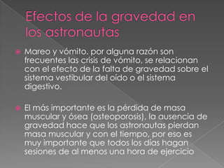    Mareo y vómito. por alguna razón son
    frecuentes las crisis de vómito, se relacionan
    con el efecto de la falta de gravedad sobre el
    sistema vestibular del oído o el sistema
    digestivo.

   El más importante es la pérdida de masa
    muscular y ósea (osteoporosis), la ausencia de
    gravedad hace que los astronautas pierdan
    masa muscular y con el tiempo, por eso es
    muy importante que todos los días hagan
    sesiones de al menos una hora de ejercicio
 