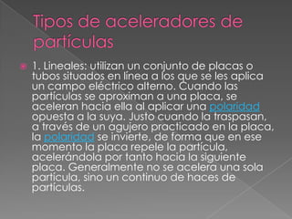    1. Lineales: utilizan un conjunto de placas o
    tubos situados en línea a los que se les aplica
    un campo eléctrico alterno. Cuando las
    partículas se aproximan a una placa, se
    aceleran hacia ella al aplicar una polaridad
    opuesta a la suya. Justo cuando la traspasan,
    a través de un agujero practicado en la placa,
    la polaridad se invierte, de forma que en ese
    momento la placa repele la partícula,
    acelerándola por tanto hacia la siguiente
    placa. Generalmente no se acelera una sola
    partícula, sino un continuo de haces de
    partículas.
 