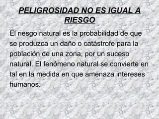 PELIGROSIDAD NO ES IGUAL A
           RIESGO
El riesgo natural es la probabilidad de que
se produzca un daño o catástrofe para la
población de una zona, por un suceso
natural. El fenómeno natural se convierte en
tal en la medida en que amenaza intereses
humanos.
 