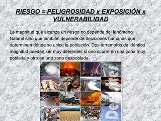 RIESGO = PELIGROSIDAD x EXPOSICIÓN x
            VULNERABILIDAD
La magnitud que alcanza un riesgo no depende del fenómeno
Natural sino que también depende de decisiones humanas que
determinan dónde se ubica la población. Dos terremotos de idéntica
magnitud pueden ser muy diferentes si uno ocurre en una zona muy
poblada y otro en una zona despoblada.
 