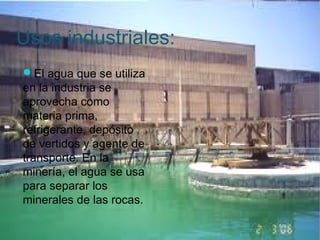 Usos industriales:
El agua que se utiliza
en la industria se
aprovecha como
materia prima,
refrigerante, depósito
de vertidos y agente de
transporte. En la
minería, el agua se usa
para separar los
minerales de las rocas.
 