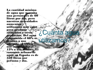 ¿Cuánta agua
utilizamos?
La cantidad mínima
de agua que necesita
una persona es de 60
litros por día, pero
nuestras necesidades
aumentan y
utilizamos más agua
para producir
alimentos y otros
productos. Del agua
consumida el 68% se
destina a uso
agrícola, el 19% a
uso industrial y el
13% a uso urbano. El
consumo urbano de
agua en España es de
330 litros por
persona y día.
 