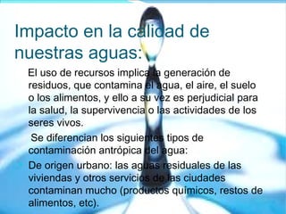 Impacto en la calidad de
nuestras aguas:
El uso de recursos implica la generación de
residuos, que contamina el agua, el aire, el suelo
o los alimentos, y ello a su vez es perjudicial para
la salud, la supervivencia o las actividades de los
seres vivos.
Se diferencian los siguientes tipos de
contaminación antrópica del agua:

De origen urbano: las aguas residuales de las
viviendas y otros servicios de las ciudades
contaminan mucho (productos químicos, restos de
alimentos, etc).
 