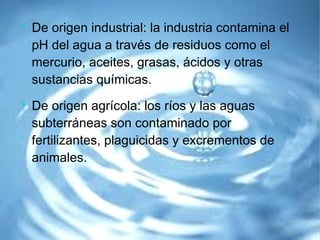 
De origen industrial: la industria contamina el
pH del agua a través de residuos como el
mercurio, aceites, grasas, ácidos y otras
sustancias químicas.

De origen agrícola: los ríos y las aguas
subterráneas son contaminado por
fertilizantes, plaguicidas y excrementos de
animales.
 
