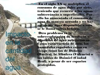 Impacto
en la
cantidad
del
agua :

En el siglo XX se multiplicó el
consumo de agua dulce por siete,
teniendo que recurrir a las aguas
subterráneas o superficiales. Por
ello ha aumentado el consumo de
agua de manera acusada y no hay
suficiente agua disponible; a esto
se le llama estrés hídrico.

Otro problema es la
sobreexplotación de acuíferos o
depósitos de agua subterráneas.
Como consecuencia de esto, los
humedales españoles están en
riesgo como los de Doñana
(Huelva), la Albufera (Valencia) o
las tablas de Daimiel (Ciudad
Real), a pesar de ser espacios
protegidos.
 
