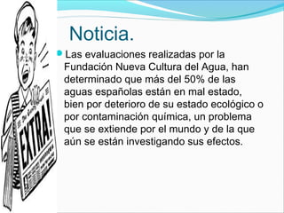 Noticia.
Las evaluaciones realizadas por la
Fundación Nueva Cultura del Agua, han
determinado que más del 50% de las
aguas españolas están en mal estado,
bien por deterioro de su estado ecológico o
por contaminación química, un problema
que se extiende por el mundo y de la que
aún se están investigando sus efectos.
 