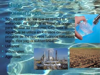 Usos
consuntivos.

Son aquellos en los que se realiza la
extracción de agua de su lugar de origen
para facilitar su consumo. Casi toda el
agua que se utiliza en los usos consuntivos
procede de los recursos hídricos naturales:
lagos, ríos yagua subterránea.

Urbanos.

Industriales.

Agrícolas.
 