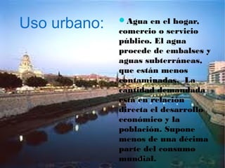Uso urbano: Agua en el hogar,
comercio o servicio
público. El agua
procede de embalses y
aguas subterráneas,
que están menos
contaminadas. La
cantidad demandada
está en relación
directa el desarrollo
económico y la
población. Supone
menos de una décima
parte del consumo
mundial.
 
