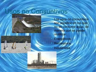 Usos no Consuntivos

Los usos no consuntivos
son aquellos en los que
no se consume agua, de
manera que se puede
reutilizar.

Energéticos.

Recreativos.

Industriales.
 