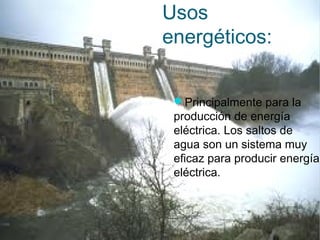 Usos
energéticos:
Principalmente para la
producción de energía
eléctrica. Los saltos de
agua son un sistema muy
eficaz para producir energía
eléctrica.
 