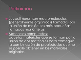  Los polímeros: son macromoléculas
(generalmente orgánicas) formadas por
la unión de moléculas más pequeñas
llamadas monómeros.
 Materiales compuestos:
aquellos materiales que se forman por la
unión de dos materiales para conseguir
la combinación de propiedades que no
es posible obtener en los materiales
originales.
 