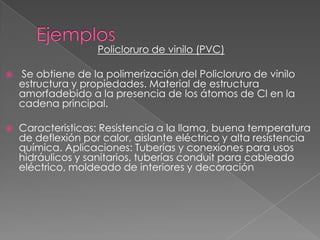 Policloruro de vinilo (PVC)
 Se obtiene de la polimerización del Policloruro de vinilo
estructura y propiedades. Material de estructura
amorfadebido a la presencia de los átomos de Cl en la
cadena principal.
 Caracteristicas: Resistencia a la llama, buena temperatura
de deflexión por calor, aislante eléctrico y alta resistencia
química. Aplicaciones: Tuberías y conexiones para usos
hidráulicos y sanitarios, tuberías conduit para cableado
eléctrico, moldeado de interiores y decoración
 