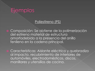 Poliestireno (PS)
 Composición: Se obtiene de la polimerización
del estireno material de estructura
amorfadebido a la presencia del anillo
fenileno en la cadena principal.
 Características: Aislante eléctrico y quebradizo
al impacto, recubrimiento de interiores de
automóviles, electrodomésticos, discos,
manillares y utensilios de cocina.
 