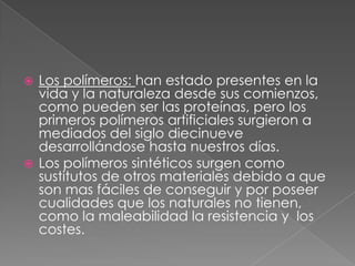  Los polímeros: han estado presentes en la
vida y la naturaleza desde sus comienzos,
como pueden ser las proteínas, pero los
primeros polímeros artificiales surgieron a
mediados del siglo diecinueve
desarrollándose hasta nuestros días.
 Los polímeros sintéticos surgen como
sustitutos de otros materiales debido a que
son mas fáciles de conseguir y por poseer
cualidades que los naturales no tienen,
como la maleabilidad la resistencia y los
costes.
 