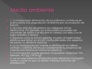  1. La inadecuada eliminación de los polímeros contribuye en
buena parte a la degradación ambiental por acumulación de
basura.
 2. Muchos artículos de plástico son peligrosas armas
destructivas. Por ejemplo, las bolsas plásticas pueden ser
causantes de asfixia si se recubre la cabeza con ellas y no se
logra retirarlas a tiempo.
 3. Especies como la tortura gigante, mueren al ingerir bolsas
plásticas que flotan en el mar, confundiéndolas con esperma
de peces, su alimento habitual.
 4. La no biodegradación impide su eliminación en relleno
sanitario y además disminuye notablemente la presencia de
colonias bacterianas en tornoa los plásticos.
 5. La incineración puede generar compuestos venenosos. Por
ejemplo, HCl (g) y HCN (g)
 6. Los envases plásticos empleados para alimentos no pueden
volver a usarse ya que no existen métodos efectivos de
esterilización.
 