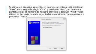 Se abrirá un pequeño asistente, en la primera ventana solo presionar
“Next”, en la segunda elegir “C++” y presionar “Next”, en la tercera
pantalla elegir el nombre de nuestro proyecto y después “Next” y por
último en la cuarta pantalla dejar todas las opciones como aparecen y
presionar “Finish”
 