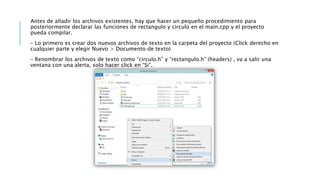 Antes de añadir los archivos existentes, hay que hacer un pequeño procedimiento para
posteriormente declarar las funciones de rectangulo y circulo en el main.cpp y el proyecto
pueda compilar.
– Lo primero es crear dos nuevos archivos de texto en la carpeta del proyecto (Click derecho en
cualquier parte y elegir Nuevo > Documento de texto)
– Renombrar los archivos de texto como “circulo.h” y “rectangulo.h” (headers) , va a salir una
ventana con una alerta, solo hacer click en “Si”.
 