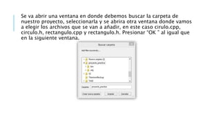 Se va abrir una ventana en donde debemos buscar la carpeta de
nuestro proyecto, seleccionarla y se abrira otra ventana donde vamos
a elegir los archivos que se van a añadir, en este caso cirulo.cpp,
circulo.h, rectangulo.cpp y rectangulo.h. Presionar “OK ” al igual que
en la siguiente ventana.
 