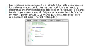 Las funciones int rectangulo () e int circulo () han sido declaradas en
los archivos Header, por lo que hay que modificar el main.cpp y
declararlas ahi. Primero hacemos doble clic en “circulo.cpp” del panel
izquierdo para que se abra el código y se va a remplazar la función
int main () por int circulo (). Lo mismo para “rectangulo.cpp” pero
remplazando int main () por int rectangulo ().
 