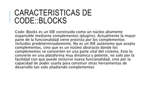CARACTERISTICAS DE
CODE::BLOCKS
Code::Blocks es un IDE construido como un núcleo altamente
expansible mediante complementos (plugins). Actualmente la mayor
parte de la funcionalidad viene provista por los complementos
incluidos predeterminadamente. No es un IDE autónomo que acepta
complementos, sino que es un núcleo abstracto donde los
complementos se convierten en una parte vital del sistema. Esto lo
convierte en una plataforma muy dinámica y potente, no solo por la
facilidad con que puede incluirse nueva funcionalidad, sino por la
capacidad de poder usarla para construir otras herramientas de
desarrollo tan solo añadiendo complementos
 