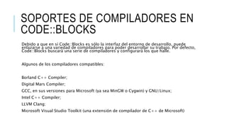 SOPORTES DE COMPILADORES EN
CODE::BLOCKS
Debido a que en sí Code::Blocks es sólo la interfaz del entorno de desarrollo, puede
enlazarse a una variedad de compiladores para poder desarrollar su trabajo. Por defecto,
Code::Blocks buscará una serie de compiladores y configurará los que halle.
Algunos de los compiladores compatibles:
Borland C++ Compiler;
Digital Mars Compiler;
GCC, en sus versiones para Microsoft (ya sea MinGW o Cygwin) y GNU/Linux;
Intel C++ Compiler;
LLVM Clang;
Microsoft Visual Studio Toolkit (una extensión de compilador de C++ de Microsoft)
 