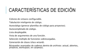 CARACTERÍSTICAS DE EDICIÓN
Coloreo de sintaxis configurable.
Tabulación inteligente de código.
Autocódigo (generar plantillas de código para proyectos).
Autocompletado de código.
Lista desplegable.
Vista de argumentos de una función.
Selección múltiple de funciones sobrecargadas.
Generación de clases (class wizard).
Búsquedas avanzadas de cadenas dentro de archivos: actual, abiertos,
proyecto, workspace, en carpetas).
 