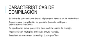 CARACTERÍSTICAS DE
COMPILACIÓN
Sistema de construcción (build) rápido (sin necesidad de makefiles).
Soporte para compilación en paralelo (usando múltiples
procesadores/núcleos).
Dependencias entre proyectos dentro del espacio de trabajo.
Proyectos con múltiples objetivos (multi-target).
Estadísticas y resumen de código (code profiler).
 