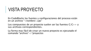 VISTA PROYECTO
En CodeBlocks las fuentes y configuraciones del proceso están
en un archivo “<nombre>.cpc”
Los compuestos de un proyecto suelen ser las fuentes C/C++ y
sus archivos correspondientes.
La forma mas fácil de crear un nuevo proyecto es ejecutado el
comando "archivo”->”proyectos
 