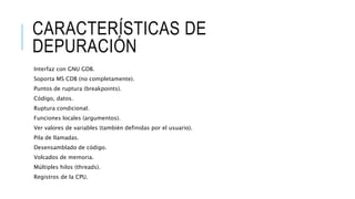 CARACTERÍSTICAS DE
DEPURACIÓN
Interfaz con GNU GDB.
Soporta MS CDB (no completamente).
Puntos de ruptura (breakpoints).
Código, datos.
Ruptura condicional.
Funciones locales (argumentos).
Ver valores de variables (también definidas por el usuario).
Pila de llamadas.
Desensamblado de código.
Volcados de memoria.
Múltiples hilos (threads).
Registros de la CPU.
 