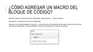 ¿CÓMO AGREGAR UN MACRO DEL
BLOQUE DE CÓDIGO?
Desde la barra de herramientas del editor, elija Insertar > Otras macros
Encuentra y selecciona la macro requerida
Acelerar con autocompletar: escriba { y el comienzo del nombre de la macro, para ver una lista
de macros sugeridas. En este ejemplo, estamos insertando la macro de queso.
 